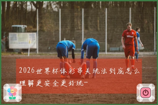2026世界杯体彩串关玩法到底怎么理解更安全更好玩-