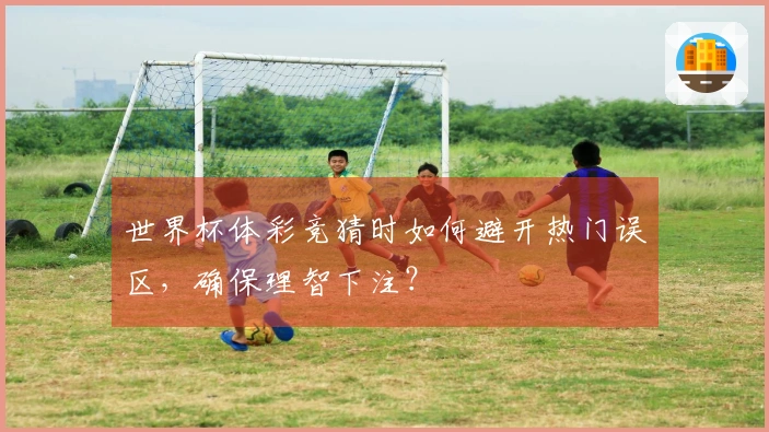 世界杯体彩竞猜时如何避开热门误区，确保理智下注？
